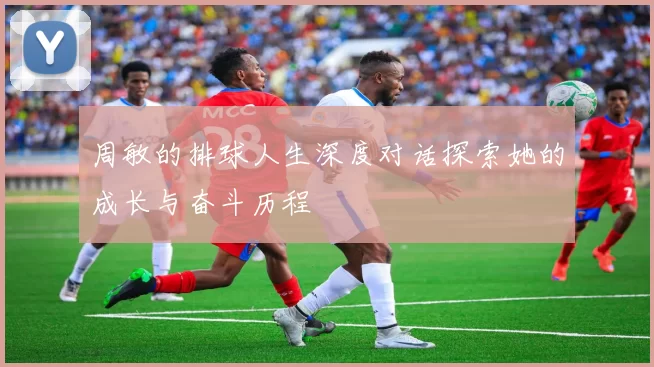 周敏的排球人生深度对话探索她的成长与奋斗历程