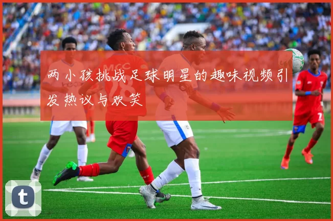 两小孩挑战足球明星的趣味视频引发热议与欢笑