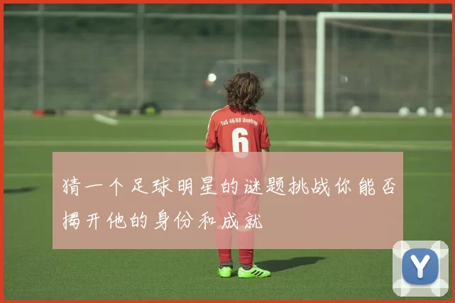 猜一个足球明星的谜题挑战你能否揭开他的身份和成就