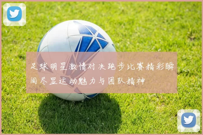 足球明星激情对决跑步比赛精彩瞬间尽显运动魅力与团队精神