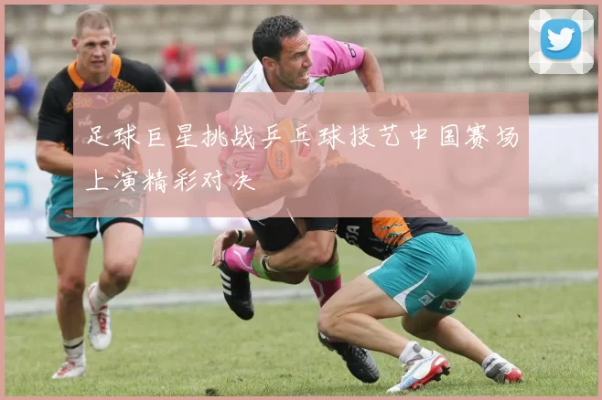 足球巨星挑战乒乓球技艺中国赛场上演精彩对决