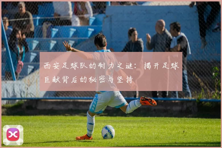 西安足球队的耐力之谜：揭开足球巨献背后的秘密与坚持