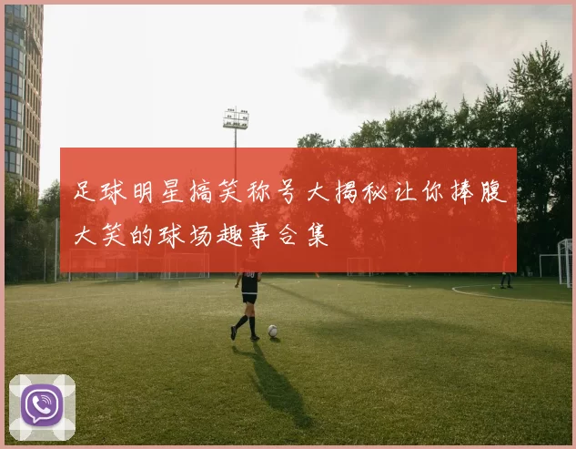 足球明星搞笑称号大揭秘让你捧腹大笑的球场趣事合集