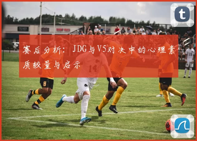 赛后分析：JDG与V5对决中的心理素质较量与启示