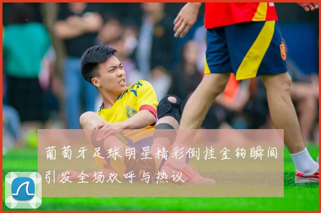 葡萄牙足球明星精彩倒挂金钩瞬间引发全场欢呼与热议