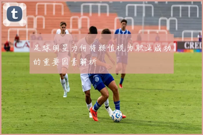 足球明星为何将颜值视为职业成功的重要因素解析