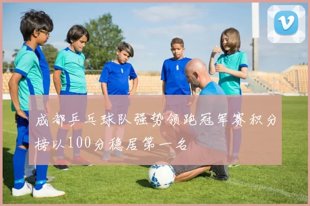 成都乒乓球队强势领跑冠军赛积分榜以100分稳居第一名