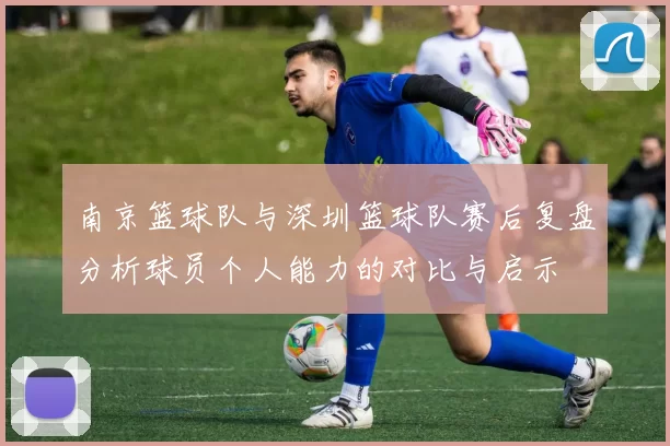 南京篮球队与深圳篮球队赛后复盘分析球员个人能力的对比与启示
