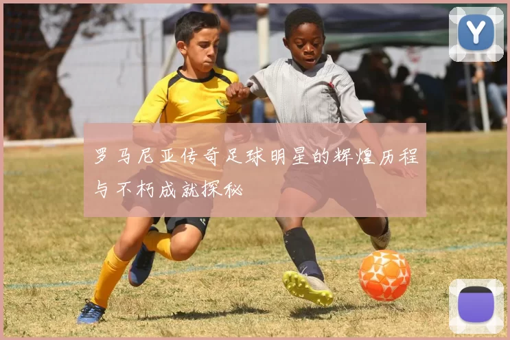 罗马尼亚传奇足球明星的辉煌历程与不朽成就探秘