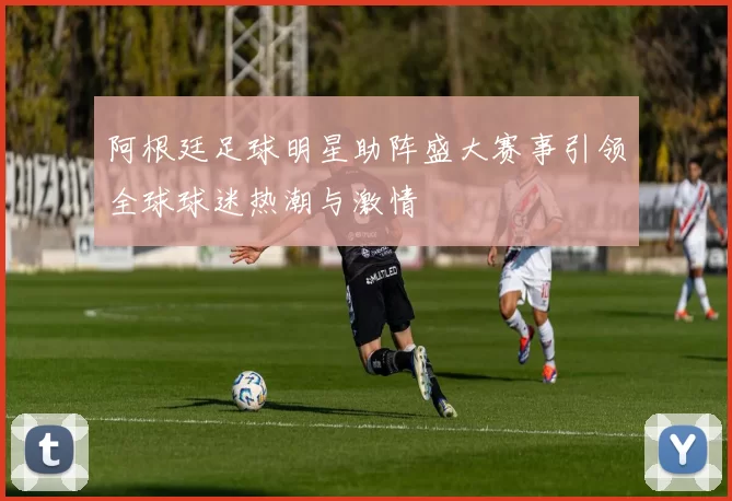 阿根廷足球明星助阵盛大赛事引领全球球迷热潮与激情
