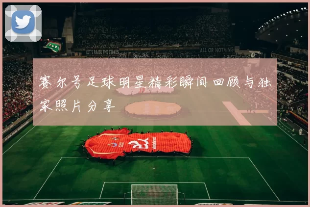 赛尔号足球明星精彩瞬间回顾与独家照片分享