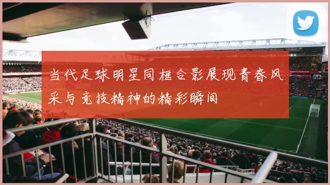 当代足球明星同框合影展现青春风采与竞技精神的精彩瞬间