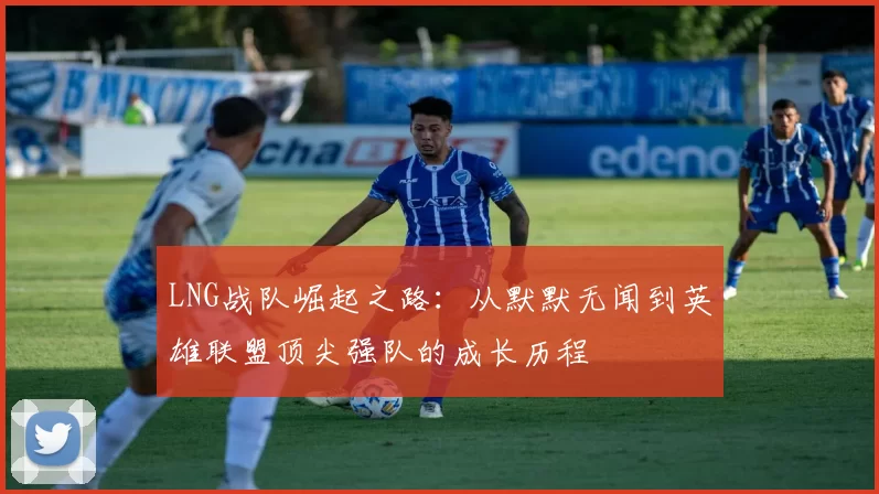 LNG战队崛起之路：从默默无闻到英雄联盟顶尖强队的成长历程