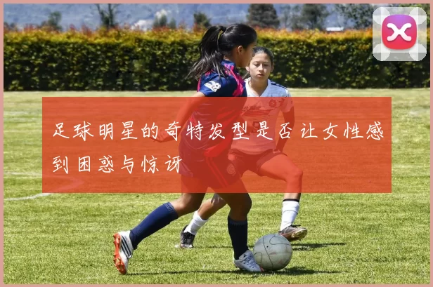 足球明星的奇特发型是否让女性感到困惑与惊讶