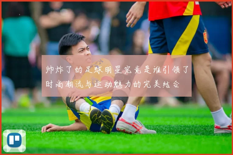 帅炸了的足球明星究竟是谁引领了时尚潮流与运动魅力的完美结合