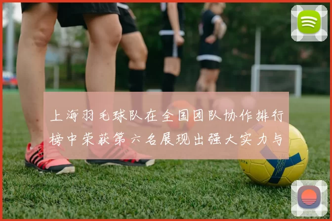 上海羽毛球队在全国团队协作排行榜中荣获第六名展现出强大实力与团队精神