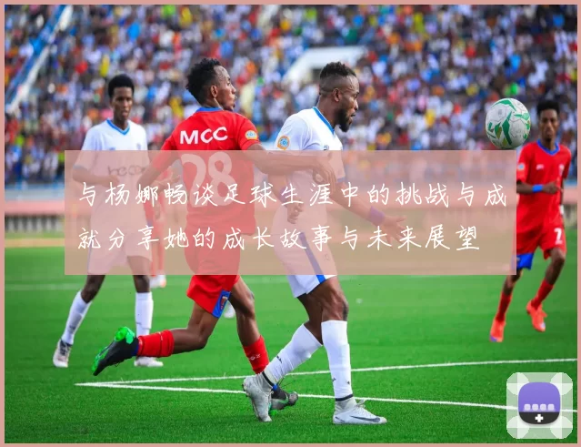 与杨娜畅谈足球生涯中的挑战与成就分享她的成长故事与未来展望