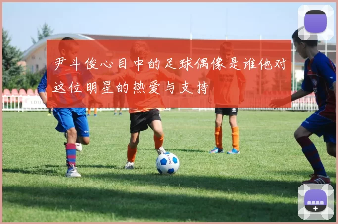 尹斗俊心目中的足球偶像是谁他对这位明星的热爱与支持