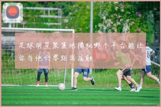 足球明星聚集地揭秘哪个平台能让你与他们零距离接触