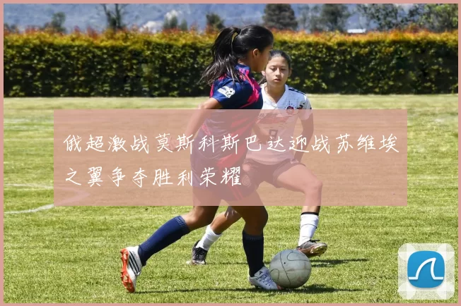 俄超激战莫斯科斯巴达迎战苏维埃之翼争夺胜利荣耀
