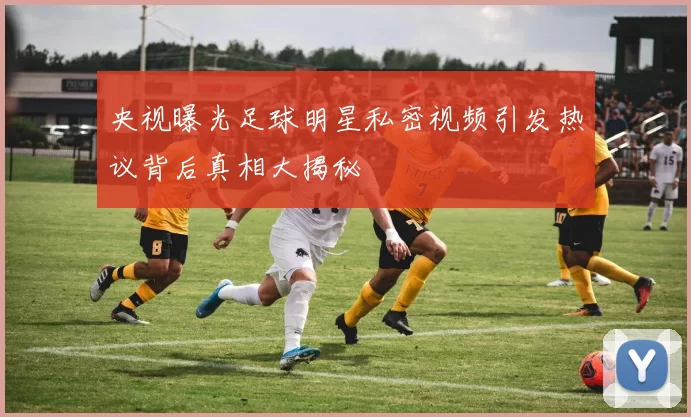 央视曝光足球明星私密视频引发热议背后真相大揭秘