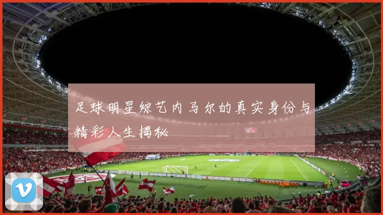 足球明星综艺内马尔的真实身份与精彩人生揭秘