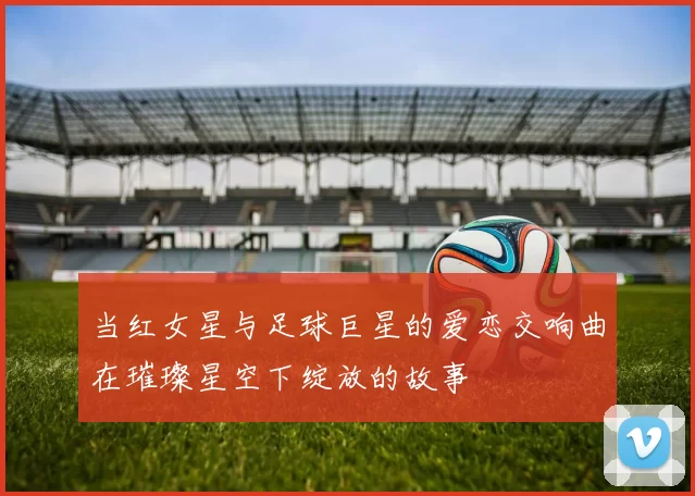 当红女星与足球巨星的爱恋交响曲在璀璨星空下绽放的故事