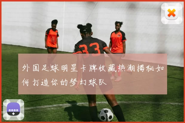 外国足球明星卡牌收藏热潮揭秘如何打造你的梦幻球队