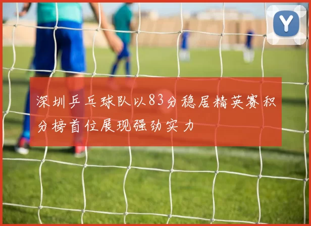 深圳乒乓球队以83分稳居精英赛积分榜首位展现强劲实力
