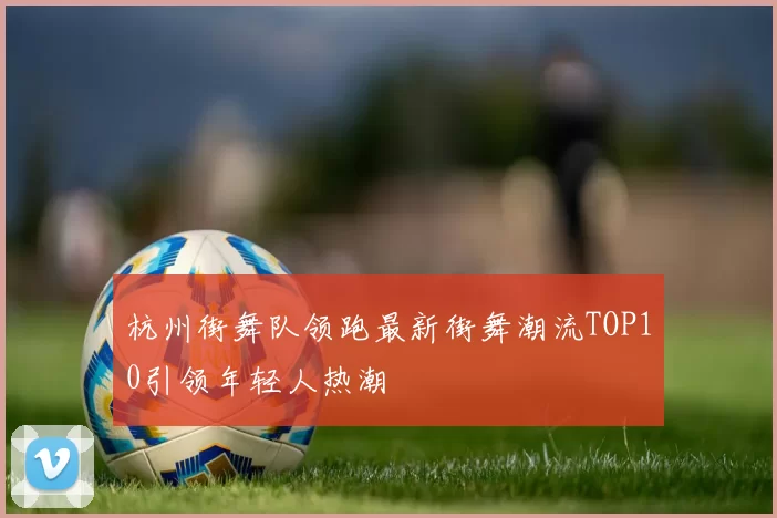 杭州街舞队领跑最新街舞潮流TOP10引领年轻人热潮