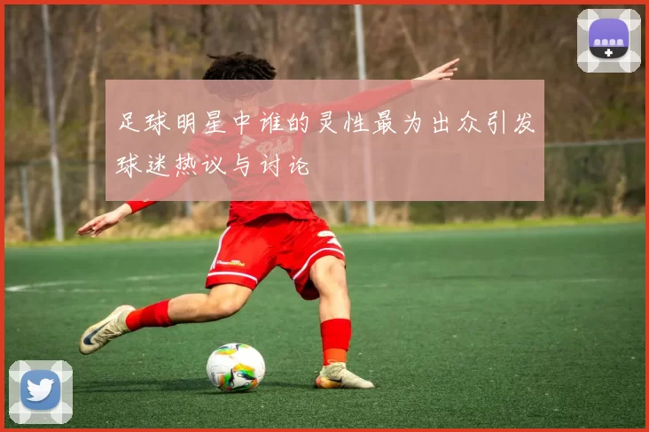足球明星中谁的灵性最为出众引发球迷热议与讨论
