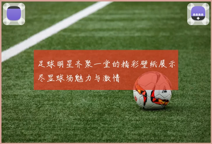 足球明星齐聚一堂的精彩壁纸展示尽显球场魅力与激情
