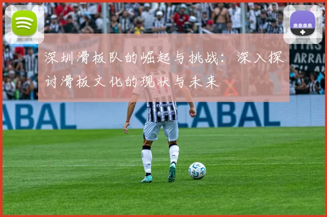深圳滑板队的崛起与挑战：深入探讨滑板文化的现状与未来
