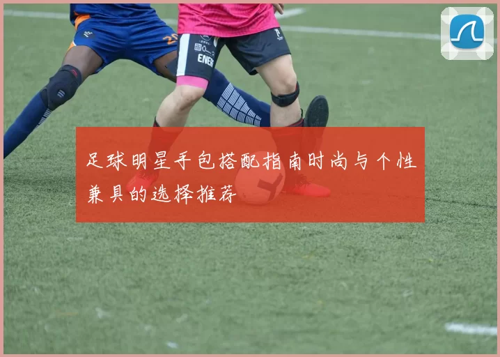 足球明星手包搭配指南时尚与个性兼具的选择推荐