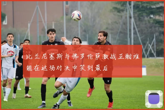 比兰尼塞斯与佛罗伦萨激战正酣谁能在这场对决中笑到最后