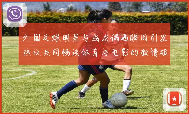 外国足球明星与成龙偶遇瞬间引发热议共同畅谈体育与电影的激情碰撞