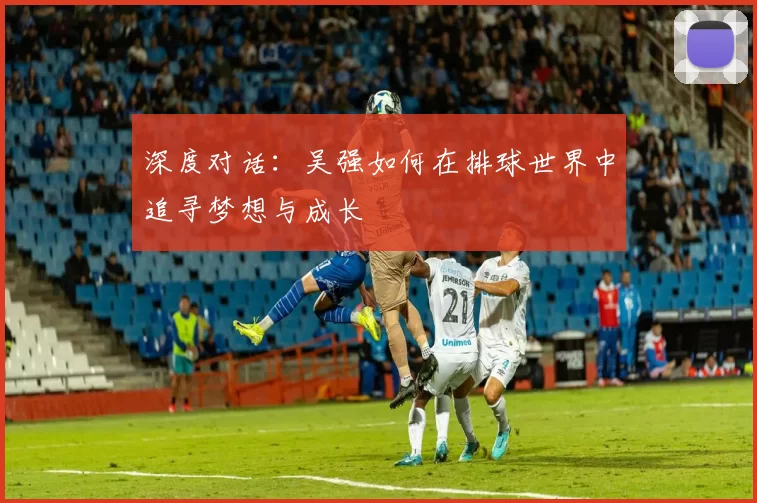 深度对话：吴强如何在排球世界中追寻梦想与成长