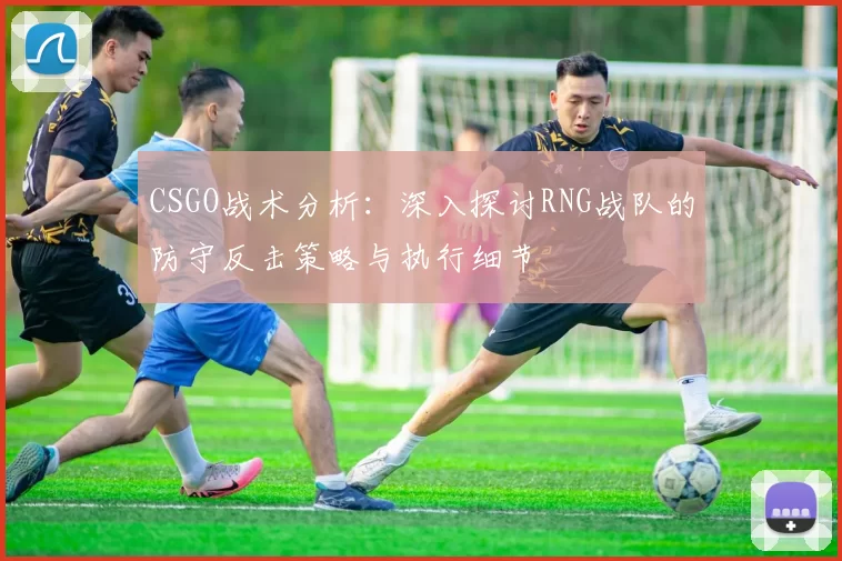CSGO战术分析：深入探讨RNG战队的防守反击策略与执行细节