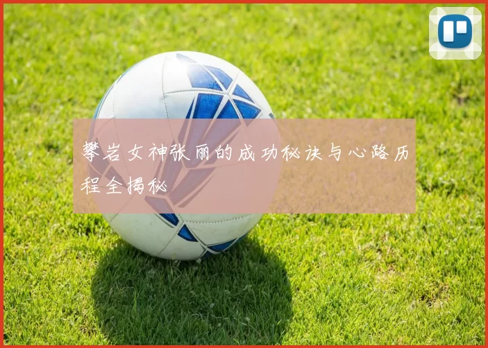 攀岩女神张丽的成功秘诀与心路历程全揭秘