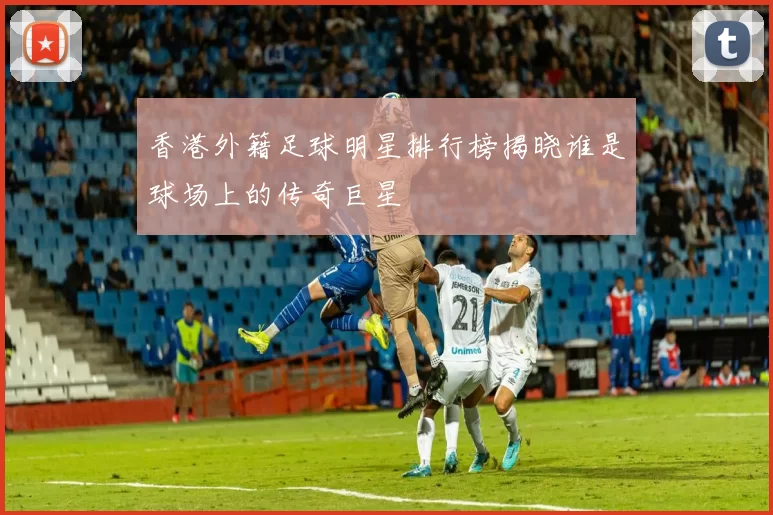 香港外籍足球明星排行榜揭晓谁是球场上的传奇巨星