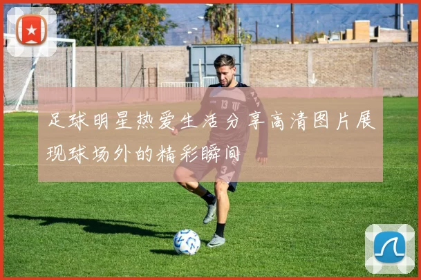 足球明星热爱生活分享高清图片展现球场外的精彩瞬间