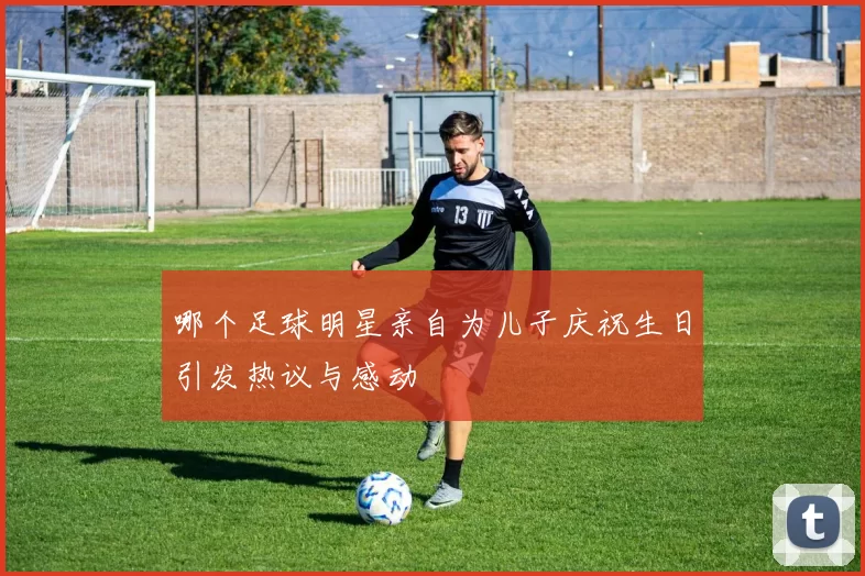 哪个足球明星亲自为儿子庆祝生日引发热议与感动