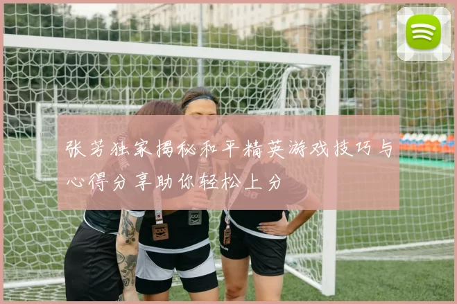 张芳独家揭秘和平精英游戏技巧与心得分享助你轻松上分