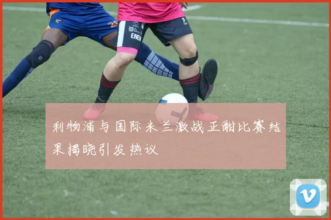 利物浦与国际米兰激战正酣比赛结果揭晓引发热议