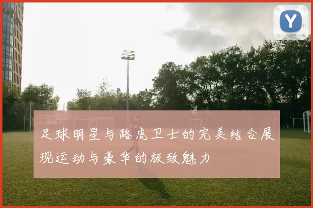 足球明星与路虎卫士的完美结合展现运动与豪华的极致魅力