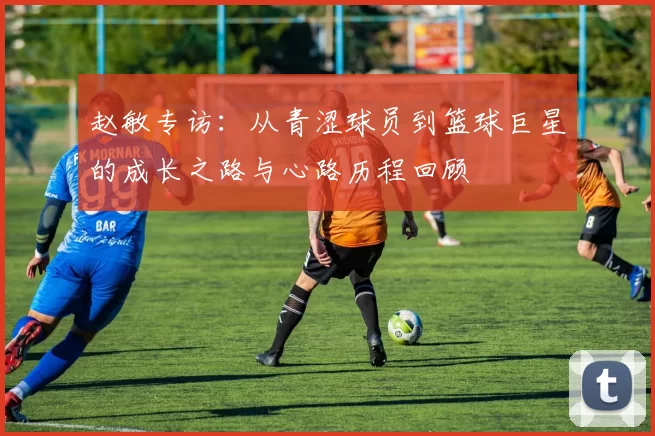 赵敏专访：从青涩球员到篮球巨星的成长之路与心路历程回顾