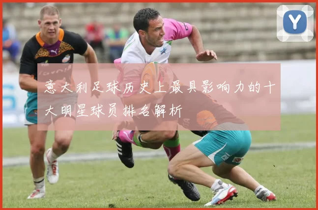意大利足球历史上最具影响力的十大明星球员排名解析