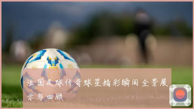 法国足球传奇球星精彩瞬间全景展示与回顾