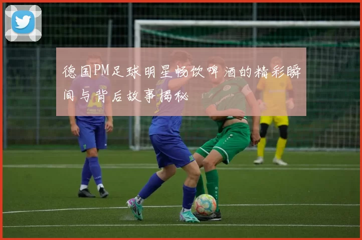 德国PM足球明星畅饮啤酒的精彩瞬间与背后故事揭秘
