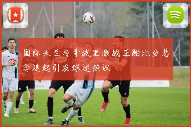 国际米兰与拿坡里激战正酣比分悬念迭起引发球迷热议